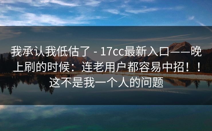 我承认我低估了 - 17cc最新入口——晚上刷的时候：连老用户都容易中招！！这不是我一个人的问题