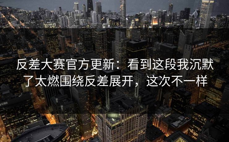 反差大赛官方更新：看到这段我沉默了太燃围绕反差展开，这次不一样