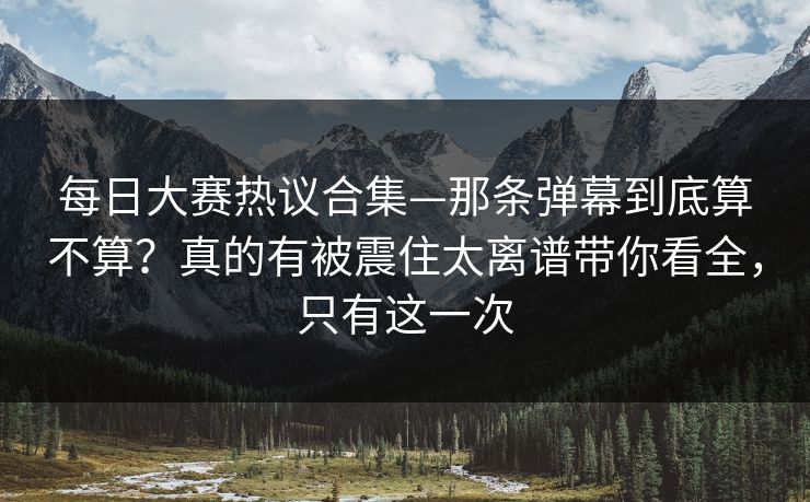每日大赛热议合集—那条弹幕到底算不算？真的有被震住太离谱带你看全，只有这一次