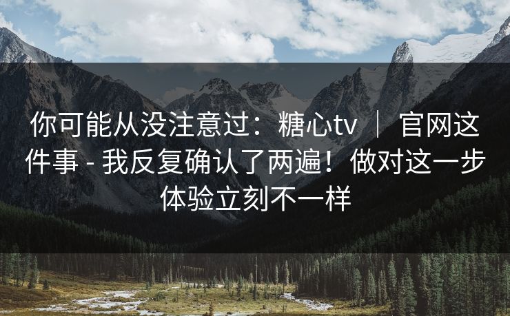 你可能从没注意过：糖心tv ｜ 官网这件事 - 我反复确认了两遍！做对这一步体验立刻不一样