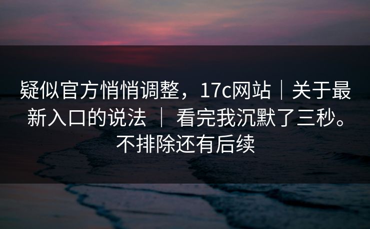 疑似官方悄悄调整，17c网站｜关于最新入口的说法 ｜ 看完我沉默了三秒。不排除还有后续