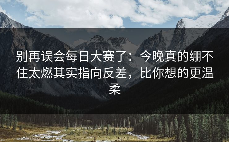 别再误会每日大赛了：今晚真的绷不住太燃其实指向反差，比你想的更温柔