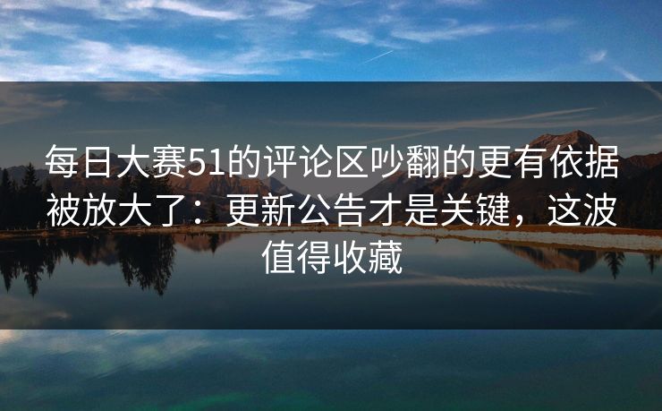 每日大赛51的评论区吵翻的更有依据被放大了：更新公告才是关键，这波值得收藏