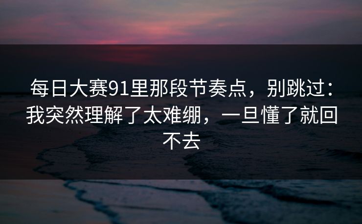 每日大赛91里那段节奏点，别跳过：我突然理解了太难绷，一旦懂了就回不去