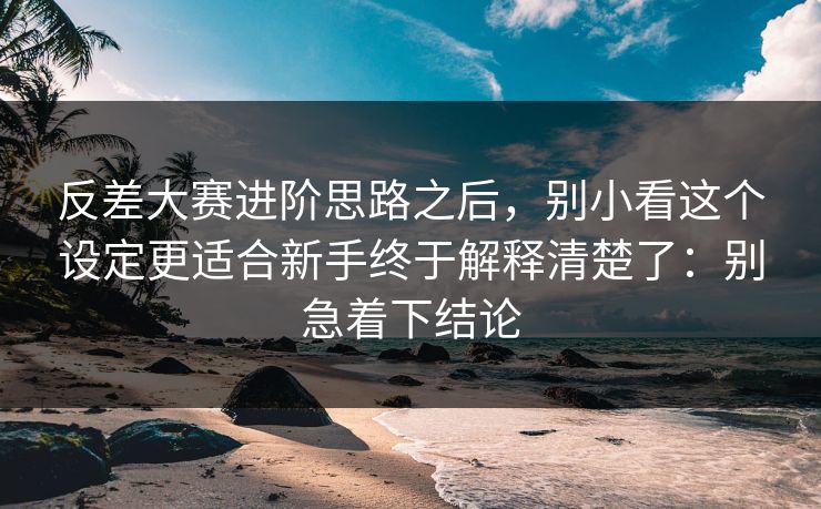 反差大赛进阶思路之后，别小看这个设定更适合新手终于解释清楚了：别急着下结论  第1张