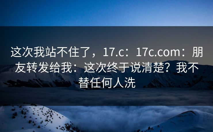这次我站不住了，17.c：17c.com：朋友转发给我：这次终于说清楚？我不替任何人洗  第1张