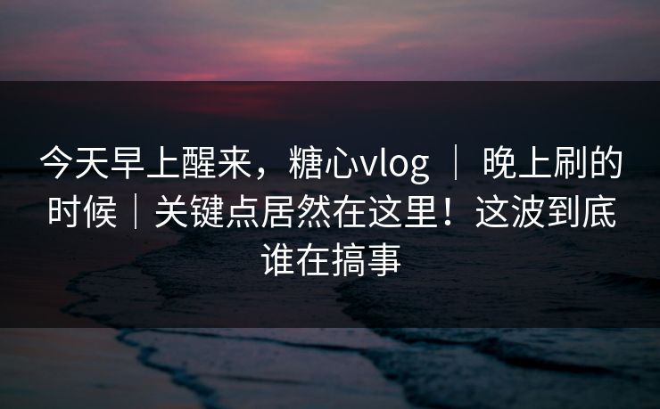 今天早上醒来,糖心vlog | 晚上刷的时候|关键点居然在这里!这波到底谁在搞事