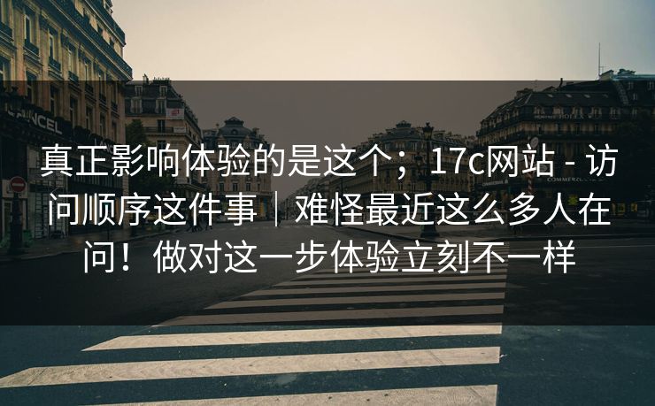 真正影响体验的是这个；17c网站 - 访问顺序这件事｜难怪最近这么多人在问！做对这一步体验立刻不一样