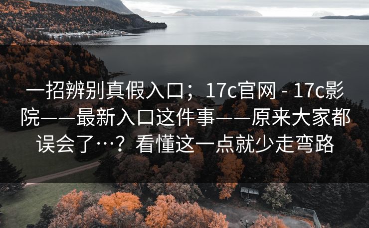 一招辨别真假入口；17c官网 - 17c影院——最新入口这件事——原来大家都误会了…？看懂这一点就少走弯路