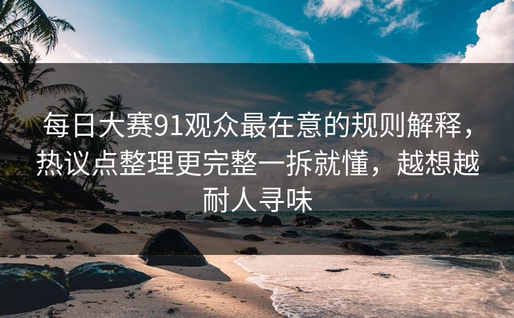 每日大赛91观众最在意的规则解释,热议点整理更完整一拆就懂,越想越耐人寻味 第1张 每日大赛91观众最在意的规则解释,热议点整理更完整一拆就懂,越想越耐人寻味 第1张