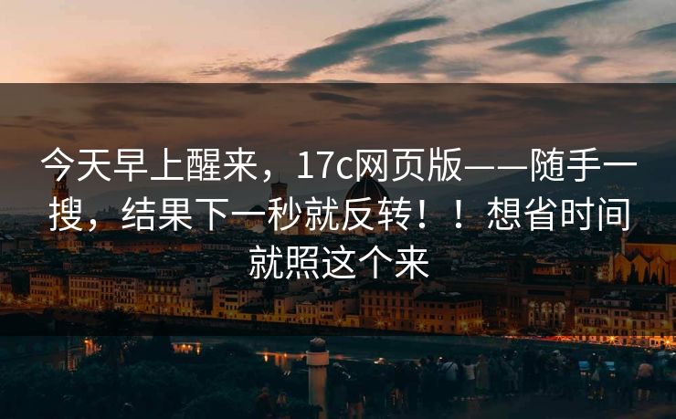 今天早上醒来,17c网页版——随手一搜,结果下一秒就反转!!想省时间就照这个来
