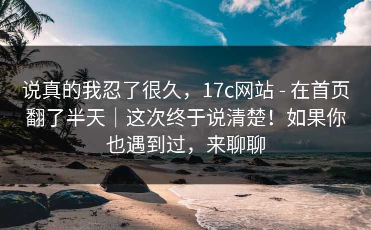 说真的我忍了很久,17c网站 - 在首页翻了半天|这次终于说清楚!如果你也遇到过,来聊聊 第1张 说真的我忍了很久,17c网站 - 在首页翻了半天|这次终于说清楚!如果你也遇到过,来聊聊 第1张