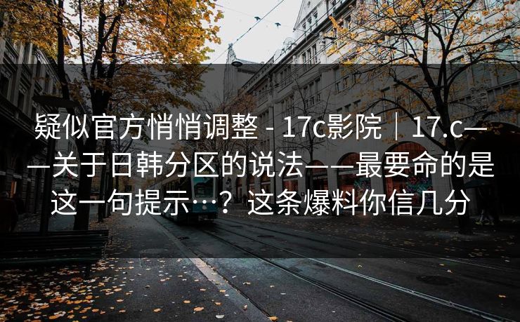 疑似官方悄悄调整 - 17c影院｜17.c——关于日韩分区的说法——最要命的是这一句提示…？这条爆料你信几分