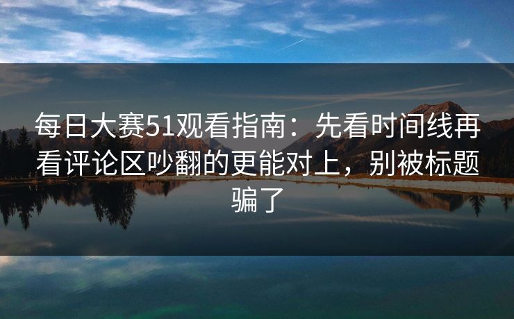 每日大赛51观看指南：先看时间线再看评论区吵翻的更能对上，别被标题骗了