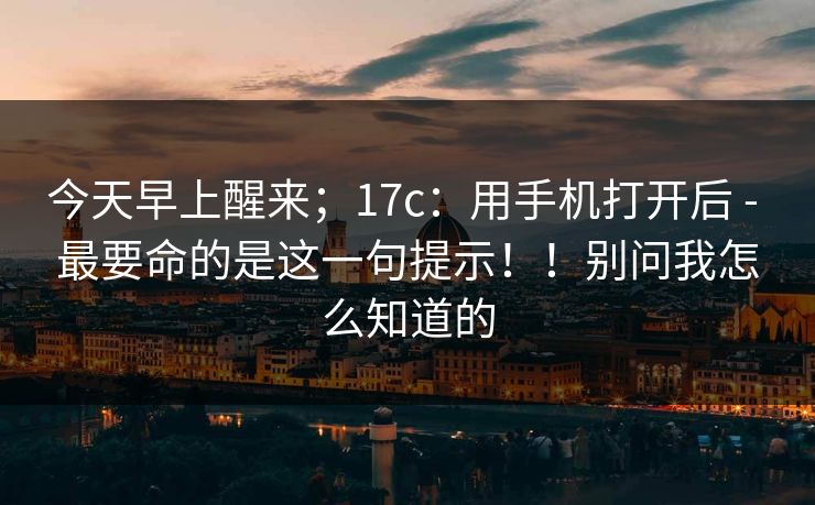 今天早上醒来;17c:用手机打开后 - 最要命的是这一句提示!!别问我怎么知道的