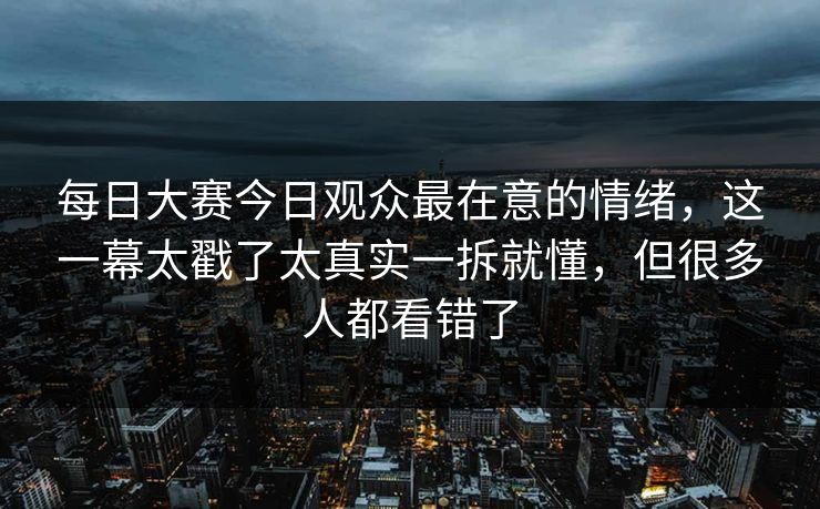 每日大赛今日观众最在意的情绪,这一幕太戳了太真实一拆就懂,但很多人都看错了