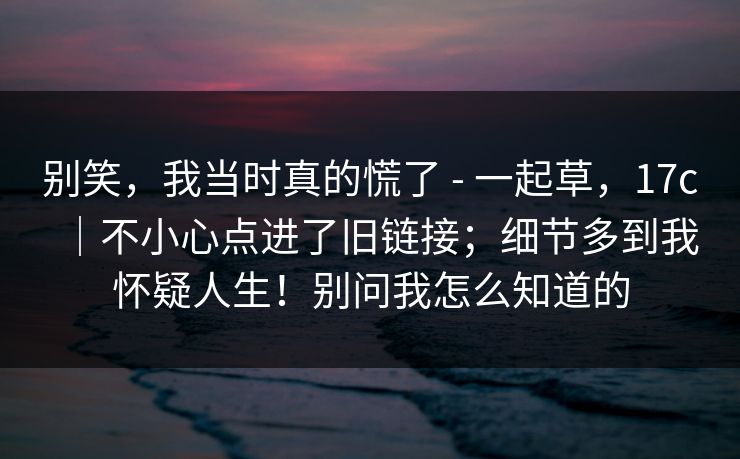 别笑，我当时真的慌了 - 一起草，17c｜不小心点进了旧链接；细节多到我怀疑人生！别问我怎么知道的