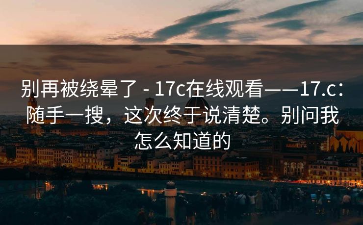 别再被绕晕了 - 17c在线观看——17.c：随手一搜，这次终于说清楚。别问我怎么知道的