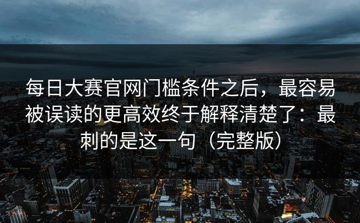 每日大赛官网门槛条件之后,最容易被误读的更高效终于解释清楚了:最刺的是这一句(完整版)