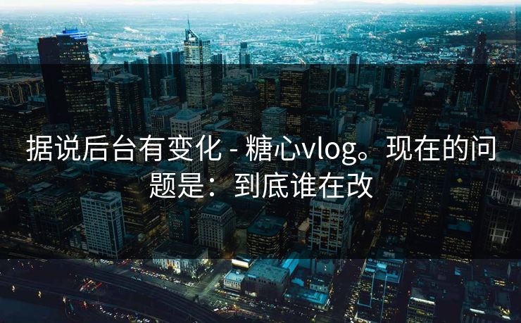 据说后台有变化 - 糖心vlog。现在的问题是：到底谁在改