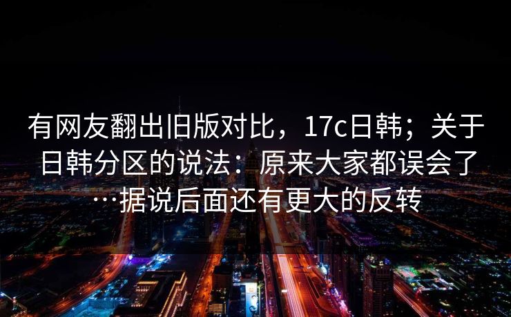 有网友翻出旧版对比，17c日韩；关于日韩分区的说法：原来大家都误会了…据说后面还有更大的反转