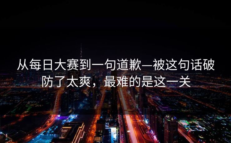 从每日大赛到一句道歉—被这句话破防了太爽，最难的是这一关