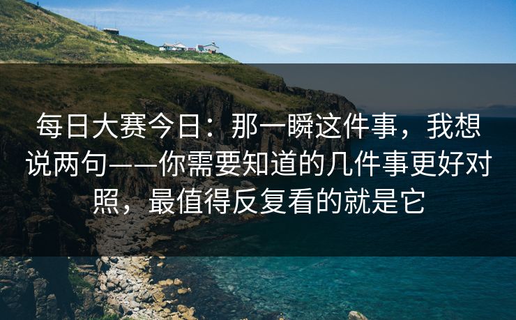 每日大赛今日：那一瞬这件事，我想说两句——你需要知道的几件事更好对照，最值得反复看的就是它