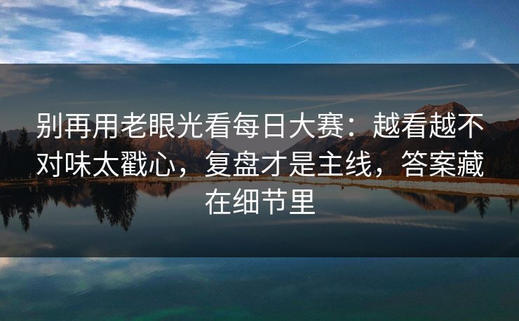 别再用老眼光看每日大赛:越看越不对味太戳心,复盘才是主线,答案藏在细节里