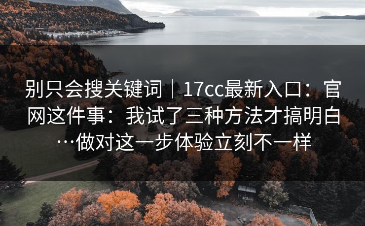 别只会搜关键词|17cc最新入口:官网这件事:我试了三种方法才搞明白…做对这一步体验立刻不一样 别只会搜关键词|17cc最新入口:官网这件事:我试了三种方法才搞明白…做对这一步体验立刻不一样