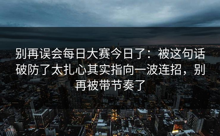 别再误会每日大赛今日了：被这句话破防了太扎心其实指向一波连招，别再被带节奏了