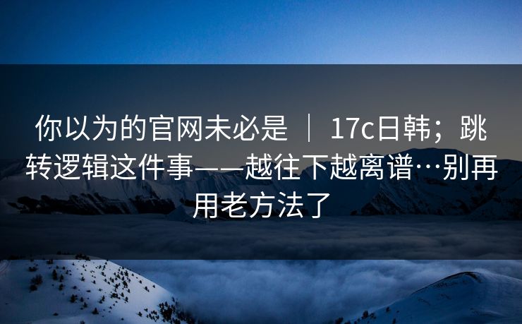 你以为的官网未必是 ｜ 17c日韩；跳转逻辑这件事——越往下越离谱…别再用老方法了