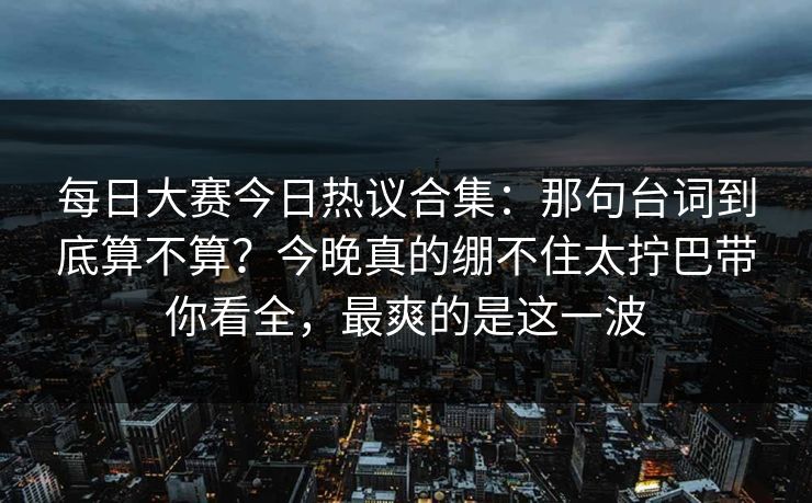 每日大赛今日热议合集:那句台词到底算不算?今晚真的绷不住太拧巴带你看全,最爽的是这一波 每日大赛今日热议合集:那句台词到底算不算?今晚真的绷不住太拧巴带你看全,最爽的是这一波