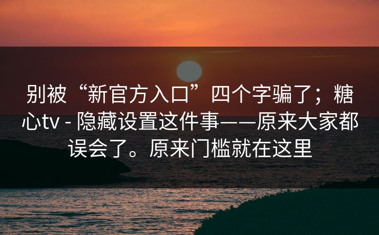 别被“新官方入口”四个字骗了；糖心tv - 隐藏设置这件事——原来大家都误会了。原来门槛就在这里