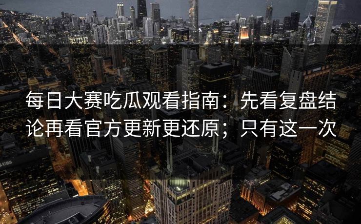 每日大赛吃瓜观看指南：先看复盘结论再看官方更新更还原；只有这一次  第1张
